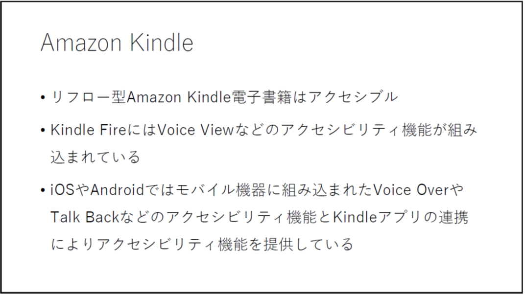 Amazon Kindle

	リフロー型Amazon Kindle電子書籍はアクセシブル

	Kindle FireにはVoice 
Viewなどのアクセシビリティ機能が組み込まれている 

	iOSやAndroidではモバイル機器に組み込まれたVoice OverやTalk Backなどのアクセシビリティ機能とKindleアプリの連携によりアクセシビリティ機能を提供している

	