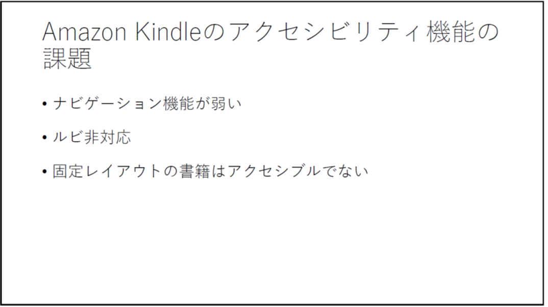 Amazon Kindleのアクセシビリティ機能の課題 

	・ナビゲーション機能が弱い 

	・ルビ非対応 

	・固定レイアウトの書籍はアクセシブルでない 

	