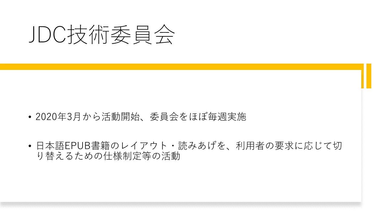 JDC技術委員会
	・2020年3月から活動開始、委員会をほぼ毎週実施
	・日本語EPUB書籍のレイアウト・読みあげを、利用者の要求に応じて切り替えるための仕様制定等の活動
	