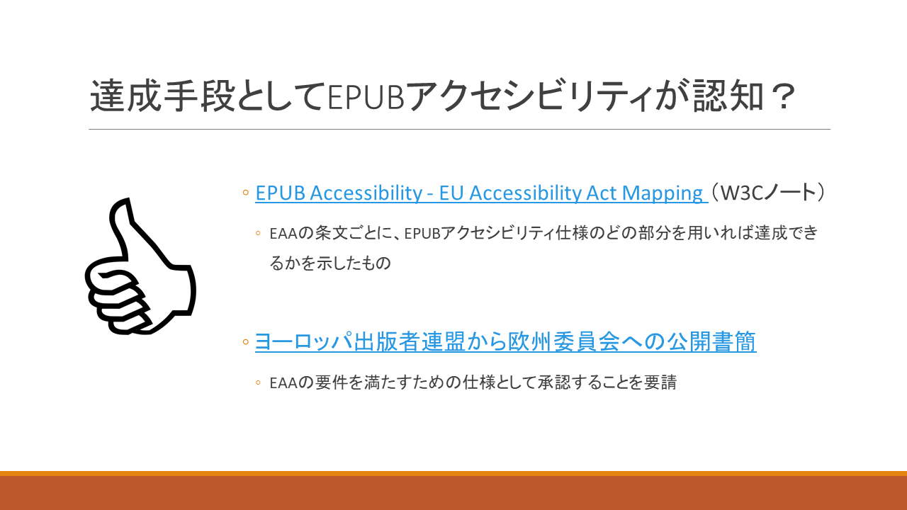 達成手段としてEPUBアクセシビリティが認知？
	・EPUB Accessibility - EU Accessibility Act Mapping （W3Cノート）
	　・EAAの条文ごとに、EPUBアクセシビリティ仕様のどの部分を用いれば達成できるかを示したもの
	・ヨーロッパ出版者連盟から欧州委員会への公開書簡
	　・EAAの要件を満たすための仕様として承認することを要請
	