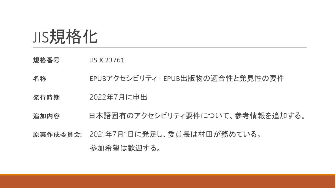 JIS規格化
	規格番号 	JIS X 23761
	名称	EPUBアクセシビリティ - EPUB出版物の適合性と発見性の要件
	発行時期 	2022年7月に申出
	追加内容 	日本語固有のアクセシビリティ要件について、参考情報を追加する。
	原案作成委員会: 	2021年7月1日に発足し、委員長は村田が務めている。
		参加希望は歓迎する。
	