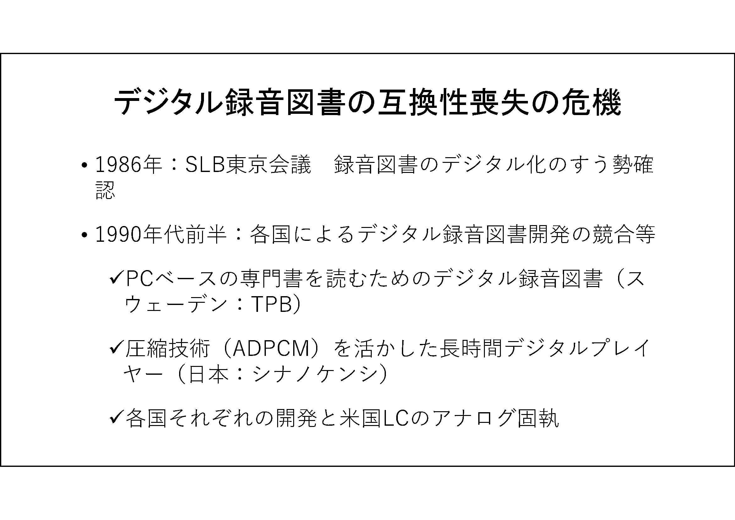 デジタル録音図書の互換性喪失の危機

	1986年：SLB東京会議　録音図書のデジタル化のすう勢確認

	1990年代前半：各国によるデジタル録音図書開発の競合等

	PCベースの専門書を読むためのデジタル録音図書（スウェーデン：TPB）

	圧縮技術（ADPCM）を活かした長時間デジタルプレイヤー（日本：シナノケンシ）
	各国それぞれの開発と米国LCのアナログ固執

	