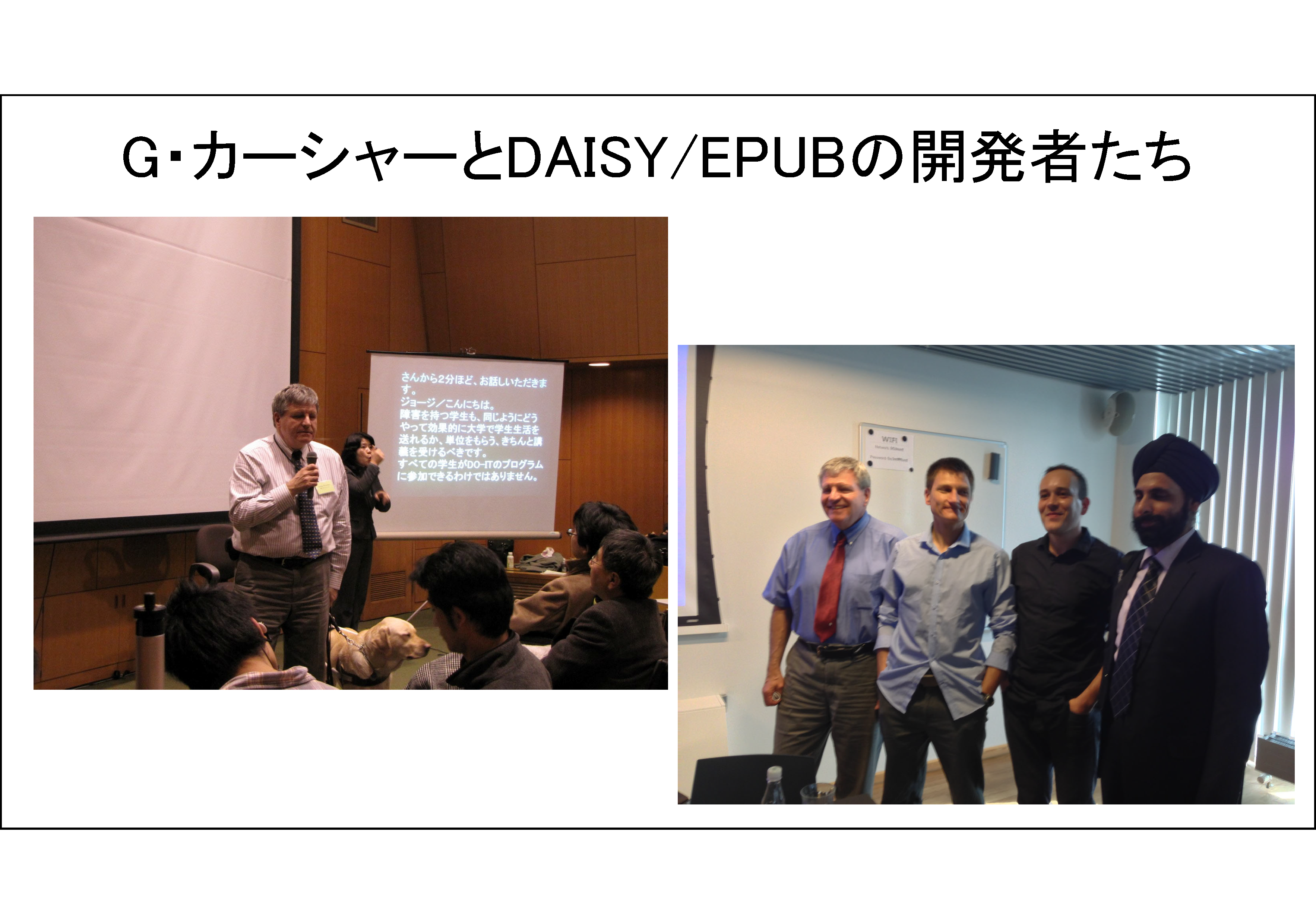 G・カーシャーとDAISY/EPUBの開発者たち
左の写真は、高等教育における障害学生支援に関するセミナー「日米のネットワーク構築をめざして」（2009年2月8日　東大山上会館）で講演するDAISYコンソーシアム事務局長G・カーシャーが写っている。右の写真は、2013年6月DAISYコンソーシアム理事会（コペンハーゲン）に出席した開発者たち、左から、ジョージ、ダニエル、ロマン、アブニーシュが写っている